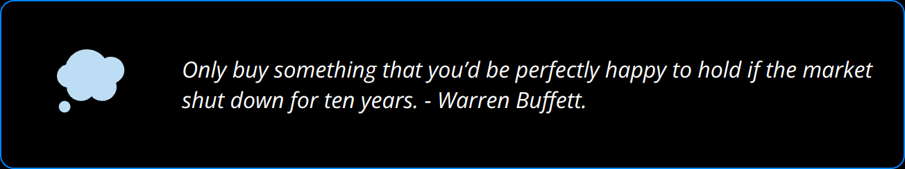 Quote - Only buy something that you’d be perfectly happy to hold if the market shut down for ten years. - Warren Buffett.
